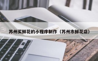 乌兰察布苏州买鲜花的小程序制作（苏州市鲜花店）