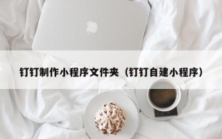 乌兰察布钉钉制作小程序文件夹（钉钉自建小程序）
