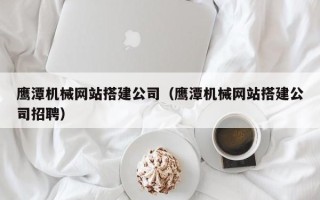乌兰察布鹰潭机械网站搭建公司（鹰潭机械网站搭建公司招聘）