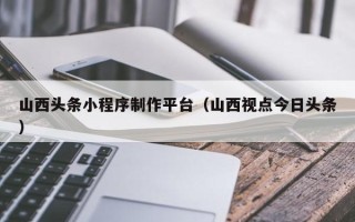 乌兰察布山西头条小程序制作平台（山西视点今日头条）